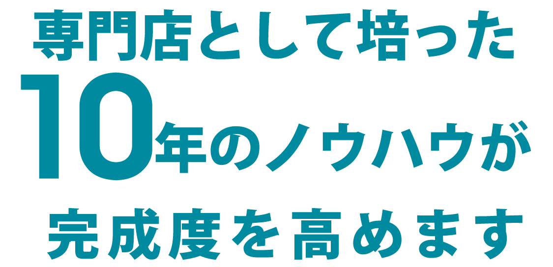 専門店として培った１０年のノウハウが完成度を高めます